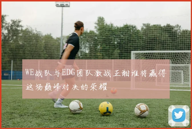 WE战队与EDG团队激战正酣谁将赢得这场巅峰对决的荣耀
