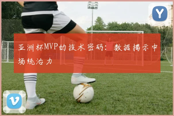 亚洲杯MVP的技术密码：数据揭示中场统治力