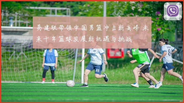 易建联带领中国男篮冲击新高峰 未来十年篮球发展新机遇与挑战