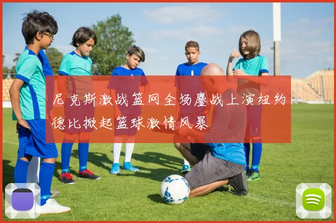 尼克斯激战篮网全场鏖战上演纽约德比掀起篮球激情风暴