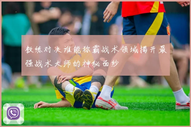 教练对决谁能称霸战术领域揭开最强战术大师的神秘面纱