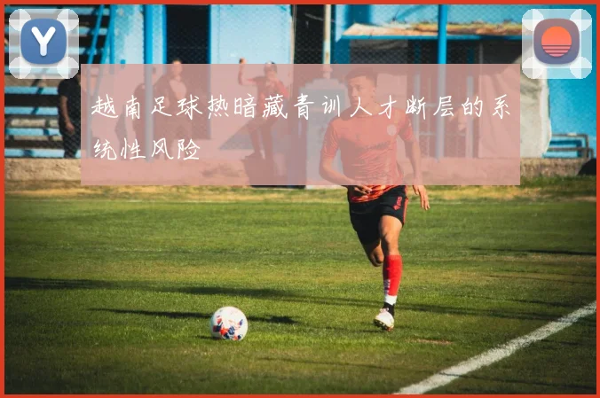 越南足球热暗藏青训人才断层的系统性风险