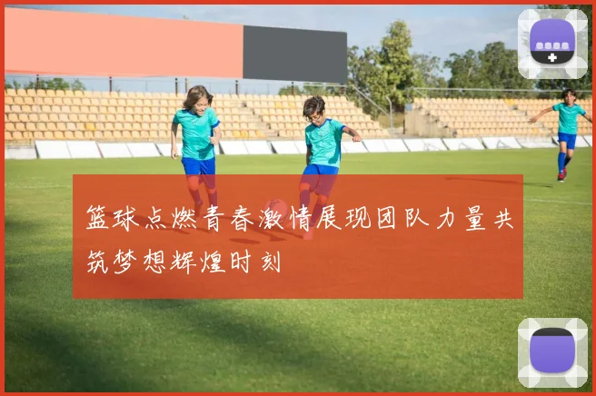 篮球点燃青春激情展现团队力量共筑梦想辉煌时刻