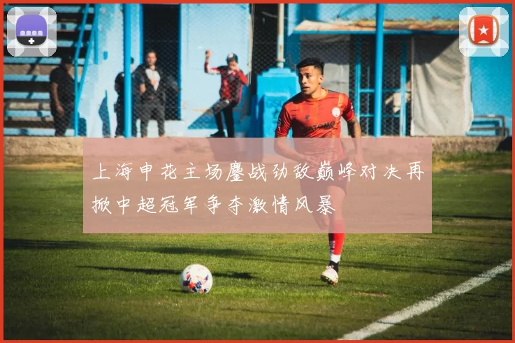 上海申花主场鏖战劲敌巅峰对决再掀中超冠军争夺激情风暴
