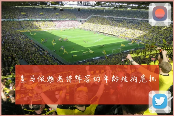 皇马依赖老将阵容的年龄结构危机