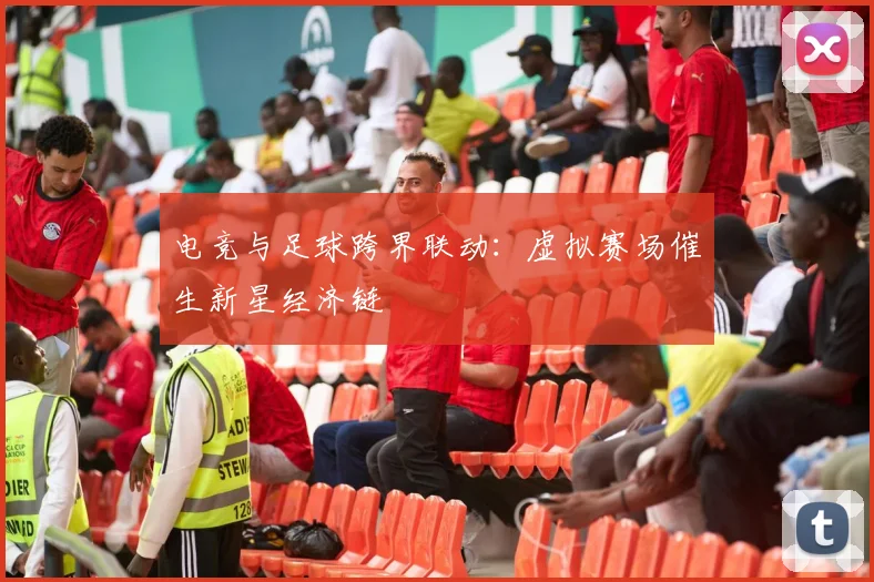 电竞与足球跨界联动：虚拟赛场催生新星经济链