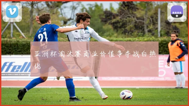 亚洲杯淘汰赛商业价值争夺战白热化