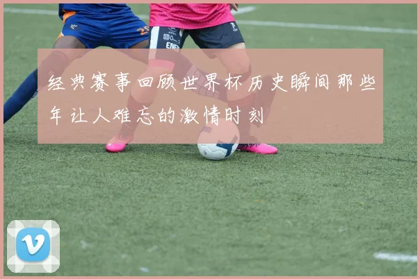 经典赛事回顾世界杯历史瞬间那些年让人难忘的激情时刻